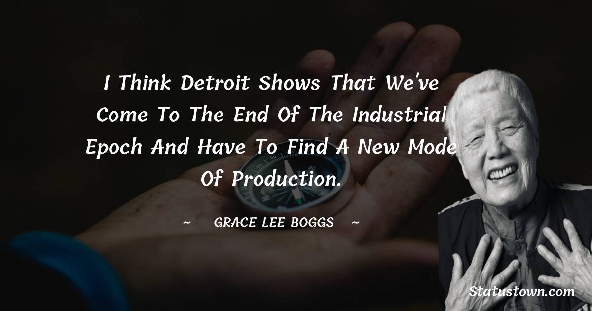 I think Detroit shows that we've come to the end of the industrial epoch and have to find a new mode of production. - Grace Lee Boggs quotes